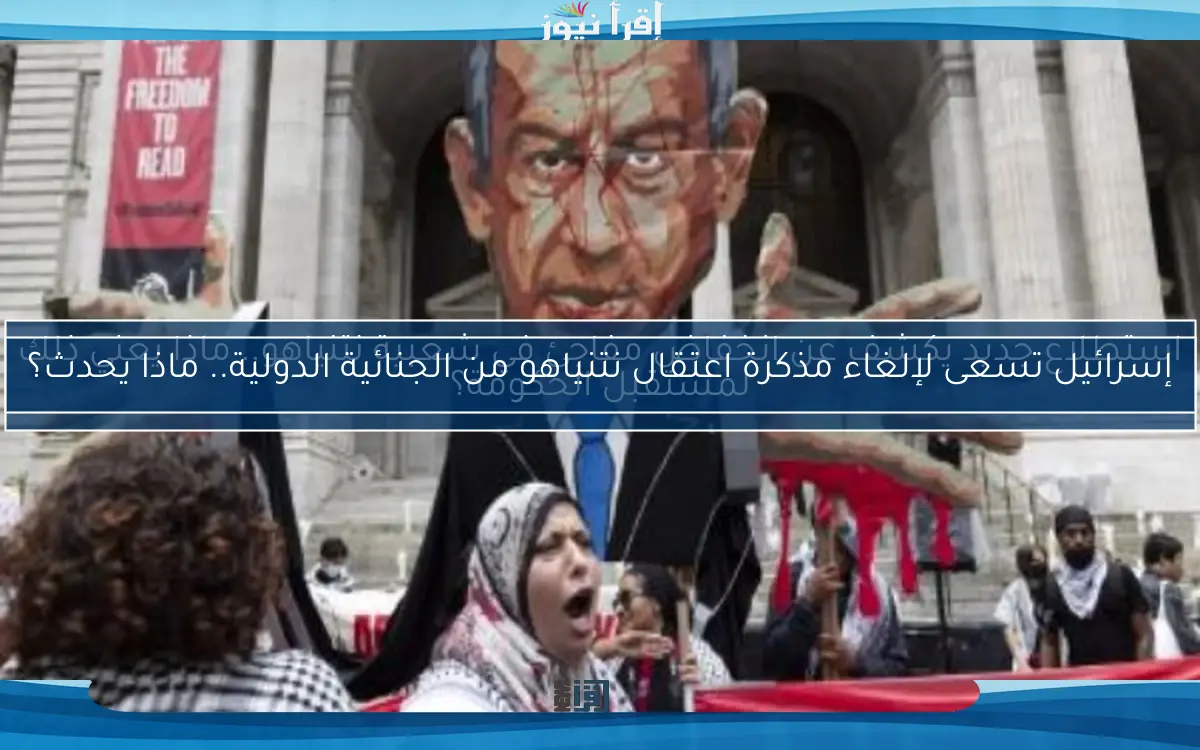 إسرائيل تسعى لإلغاء مذكرة اعتقال نتنياهو من الجنائية الدولية.. ماذا يحدث؟
