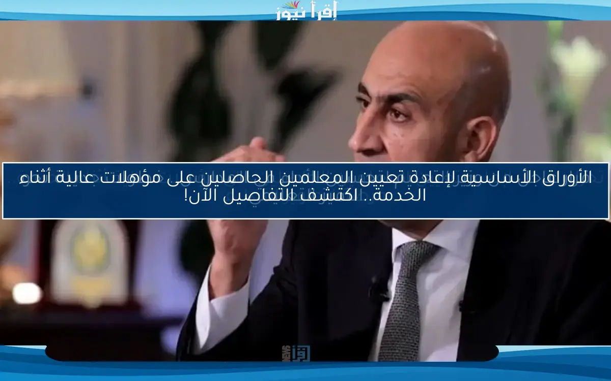 الأوراق الأساسية لإعادة تعيين المعلمين الحاصلين على مؤهلات عالية أثناء الخدمة.. اكتشف التفاصيل الآن!
