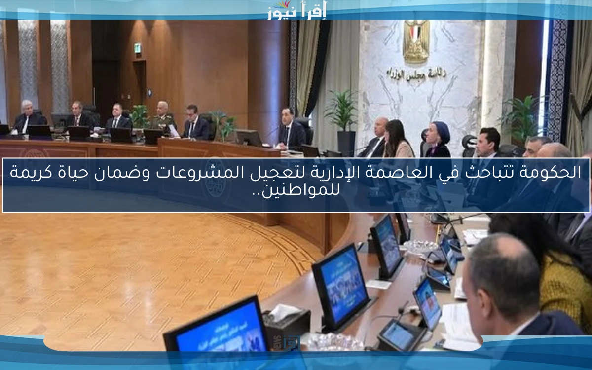 الحكومة تتباحث في العاصمة الإدارية لتعجيل المشروعات وضمان حياة كريمة للمواطنين..