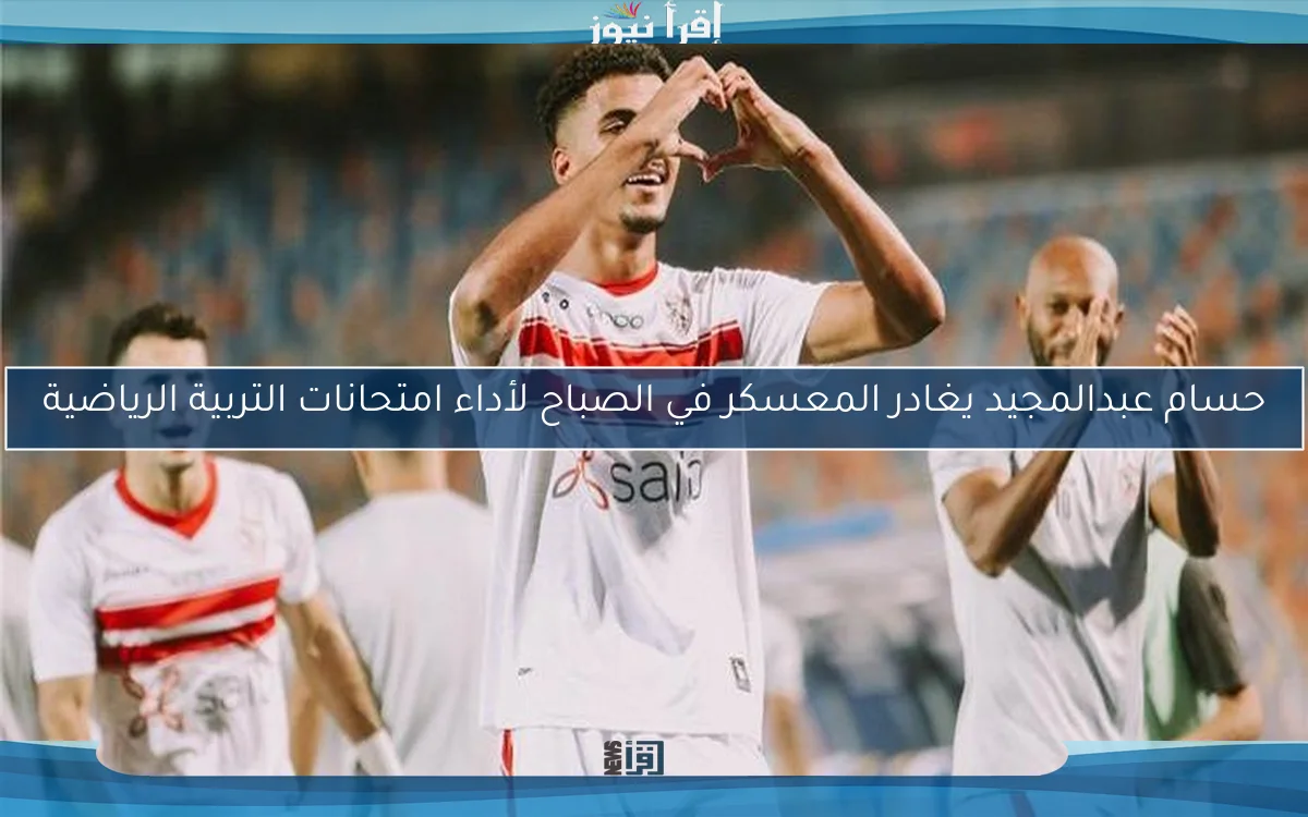 حسام عبدالمجيد يغادر المعسكر في الصباح لأداء امتحانات التربية الرياضية