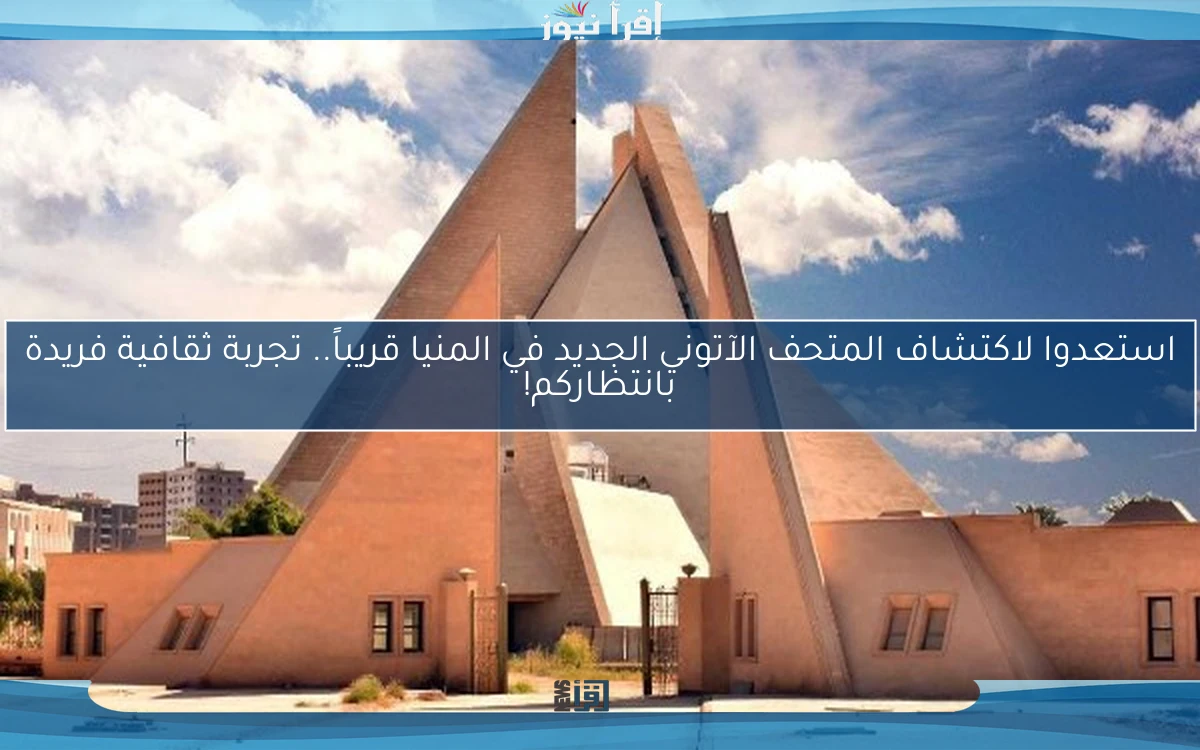 استعدوا لاكتشاف المتحف الآتوني الجديد في المنيا قريباً.. تجربة ثقافية فريدة بانتظاركم!