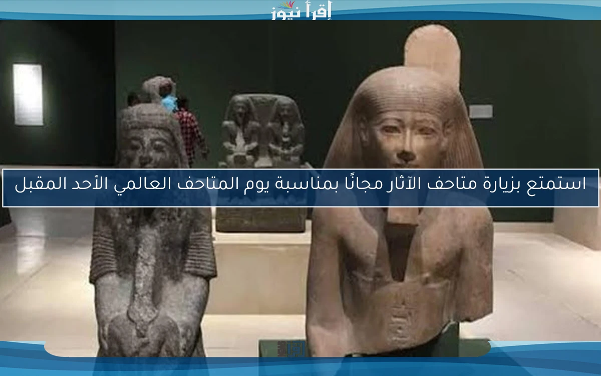 استمتع بزيارة متاحف الآثار مجانًا بمناسبة يوم المتاحف العالمي الأحد المقبل