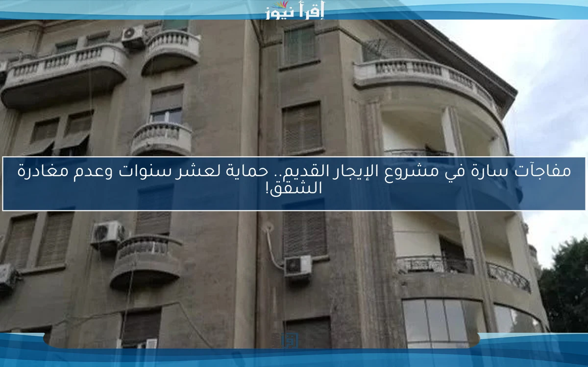 مفاجآت سارة في مشروع الإيجار القديم.. حماية لعشر سنوات وعدم مغادرة الشقق!