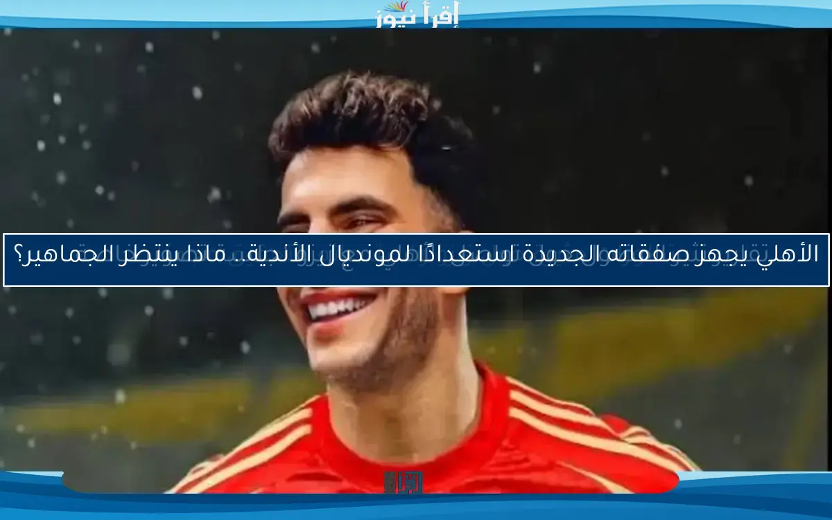 الأهلي يجهز صفقاته الجديدة استعدادًا لمونديال الأندية.. ماذا ينتظر الجماهير؟