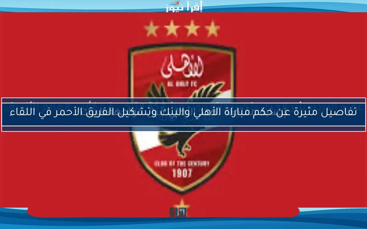 تفاصيل مثيرة عن حكم مباراة الأهلي والبنك وتشكيل الفريق الأحمر في اللقاء