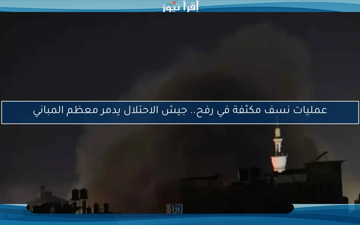 عمليات نسف مكثفة في رفح.. جيش الاحتلال يدمر معظم المباني