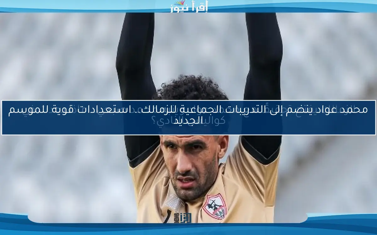 محمد عواد ينضم إلى التدريبات الجماعية للزمالك.. استعدادات قوية للموسم الجديد