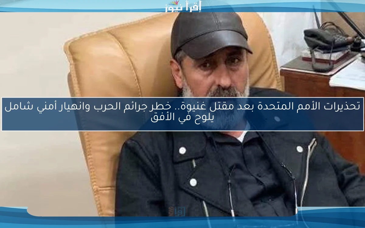 تحذيرات الأمم المتحدة بعد مقتل غنيوة.. خطر جرائم الحرب وانهيار أمني شامل يلوح في الأفق