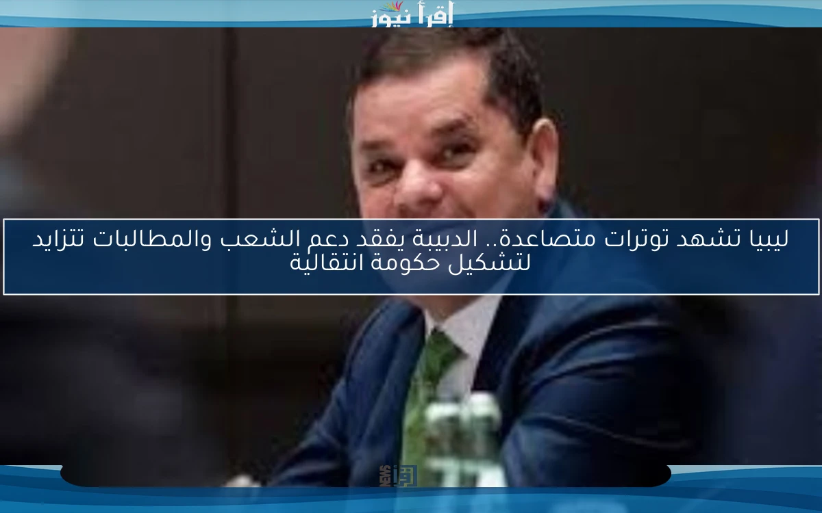 ليبيا تشهد توترات متصاعدة.. الدبيبة يفقد دعم الشعب والمطالبات تتزايد لتشكيل حكومة انتقالية