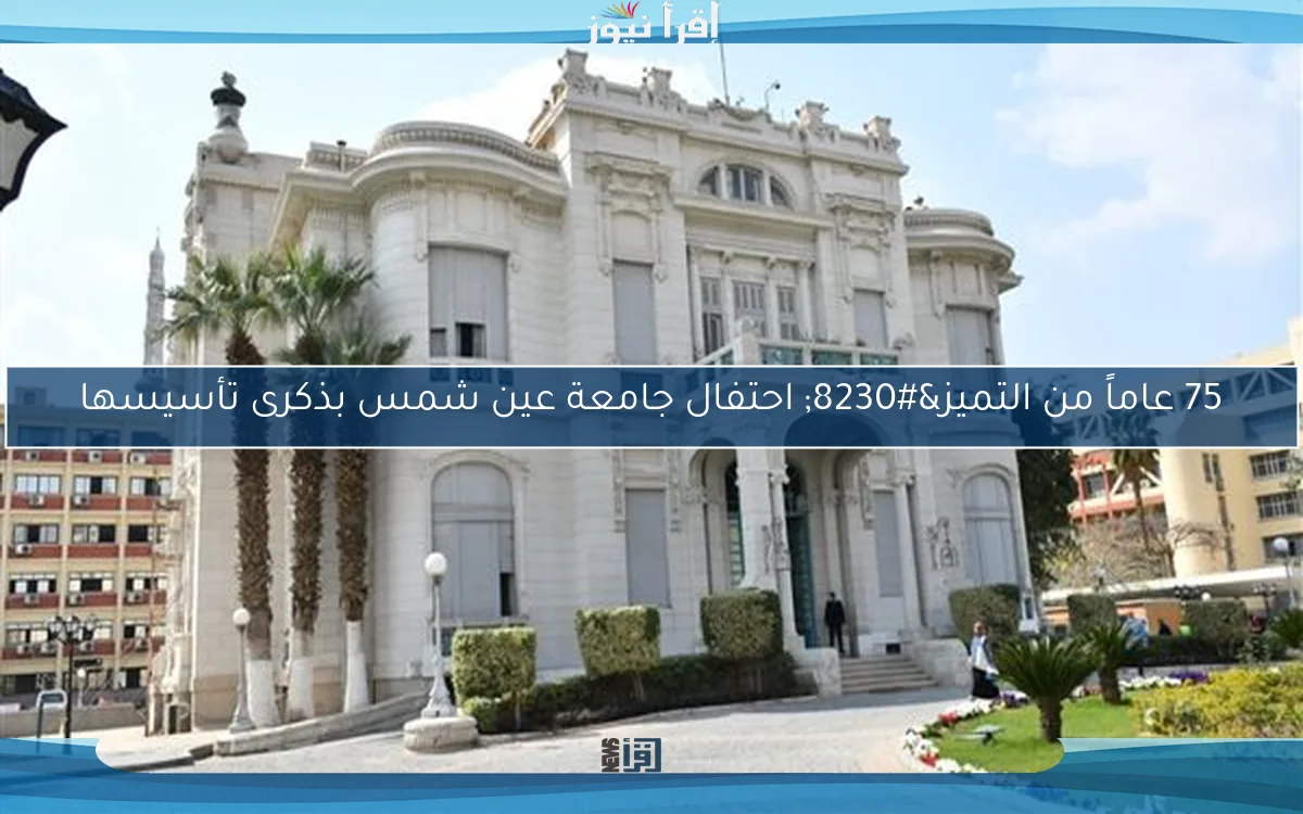 75 عاماً من التميز… احتفال جامعة عين شمس بذكرى تأسيسها