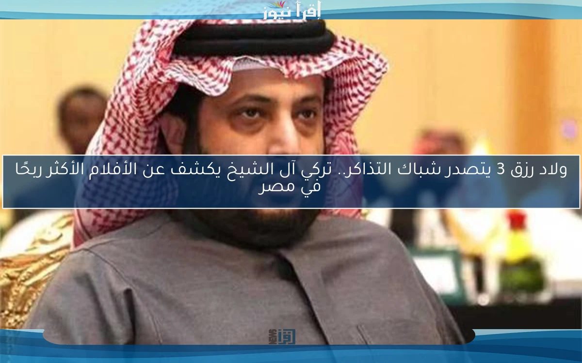 ولاد رزق 3 يتصدر شباك التذاكر.. تركي آل الشيخ يكشف عن الأفلام الأكثر ربحًا في مصر
