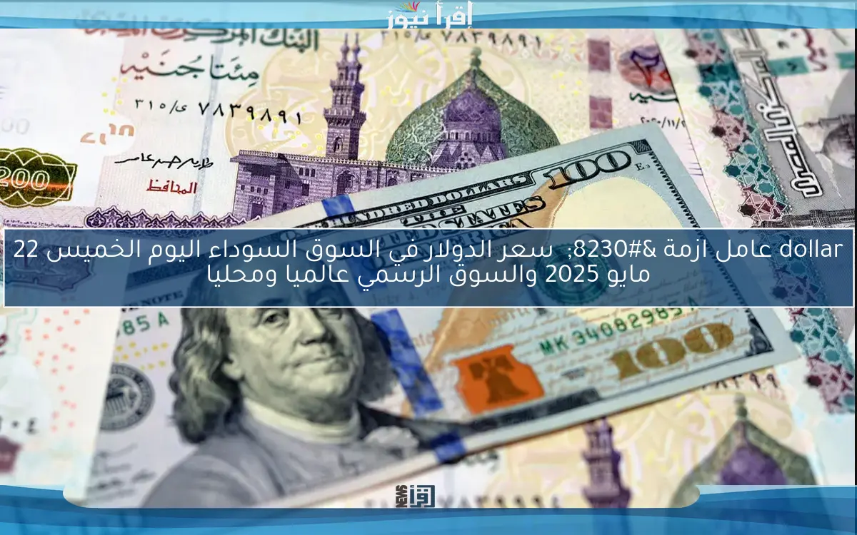 dollar عامل ازمة … سعر الدولار في السوق السوداء اليوم الخميس 22 مايو 2025 والسوق الرسمي عالميا ومحليا