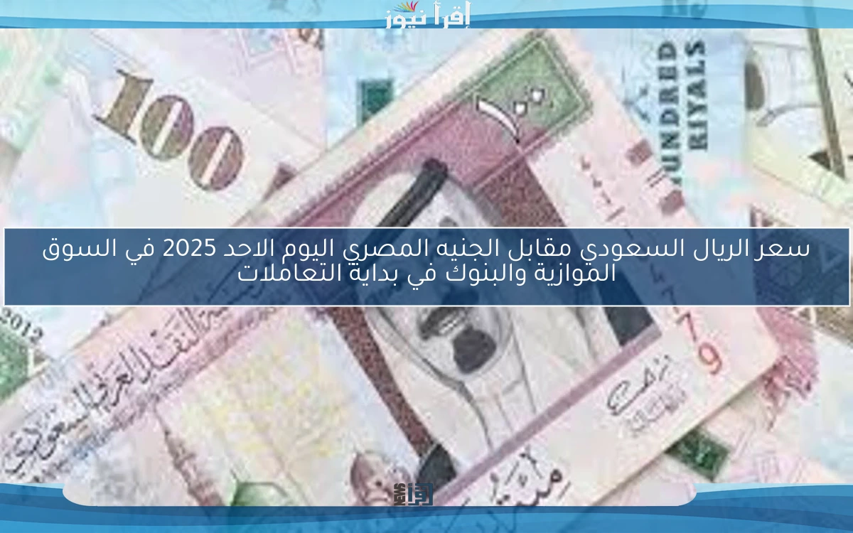 سعر الريال السعودي مقابل الجنيه المصري اليوم الاحد 2025 في السوق الموازية والبنوك في بداية التعاملات
