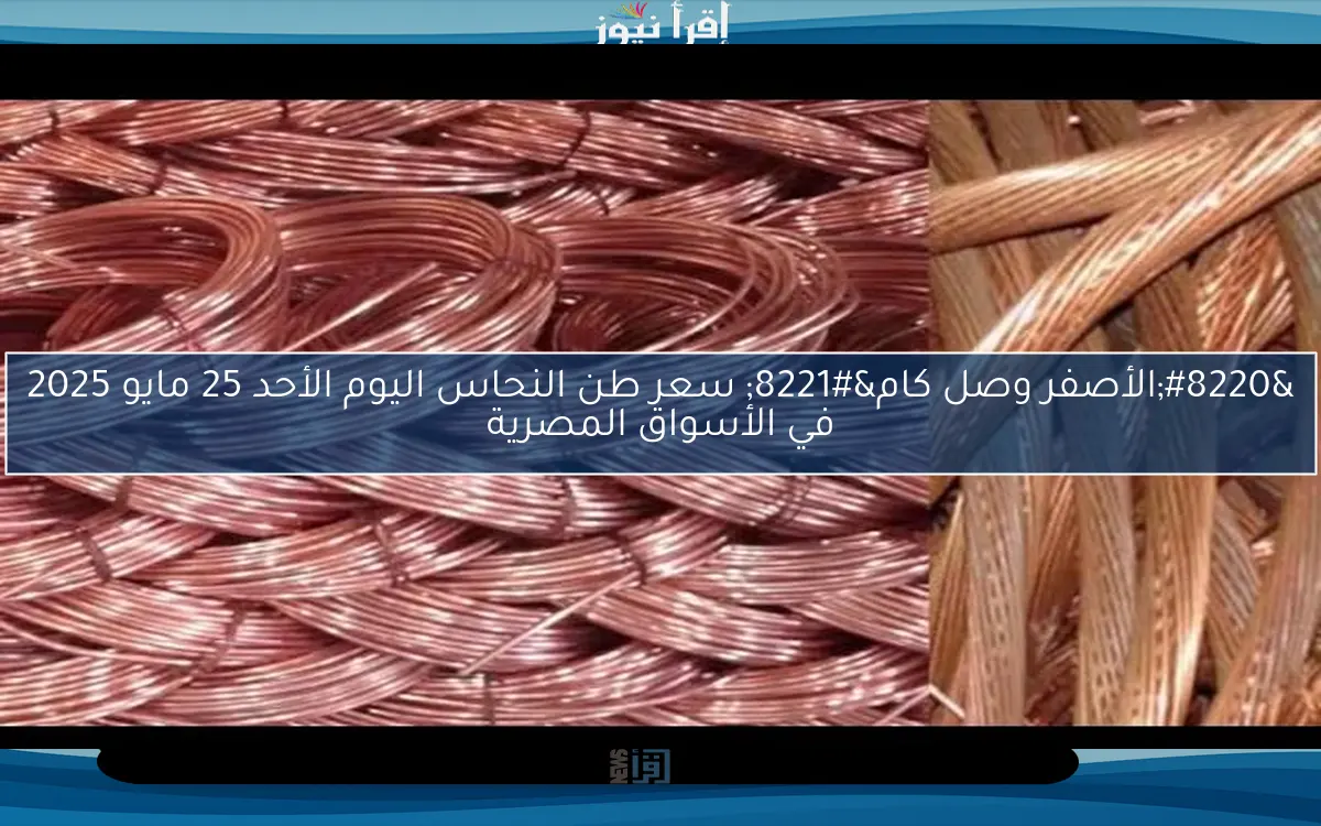 “الأصفر وصل كام” سعر طن النحاس اليوم الأحد 25 مايو 2025 في الأسواق المصرية