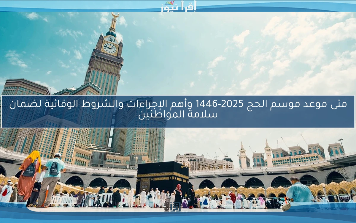 متى موعد موسم الحج 2025-1446 وأهم الإجراءات والشروط الوقائية لضمان سلامة المواطنين
