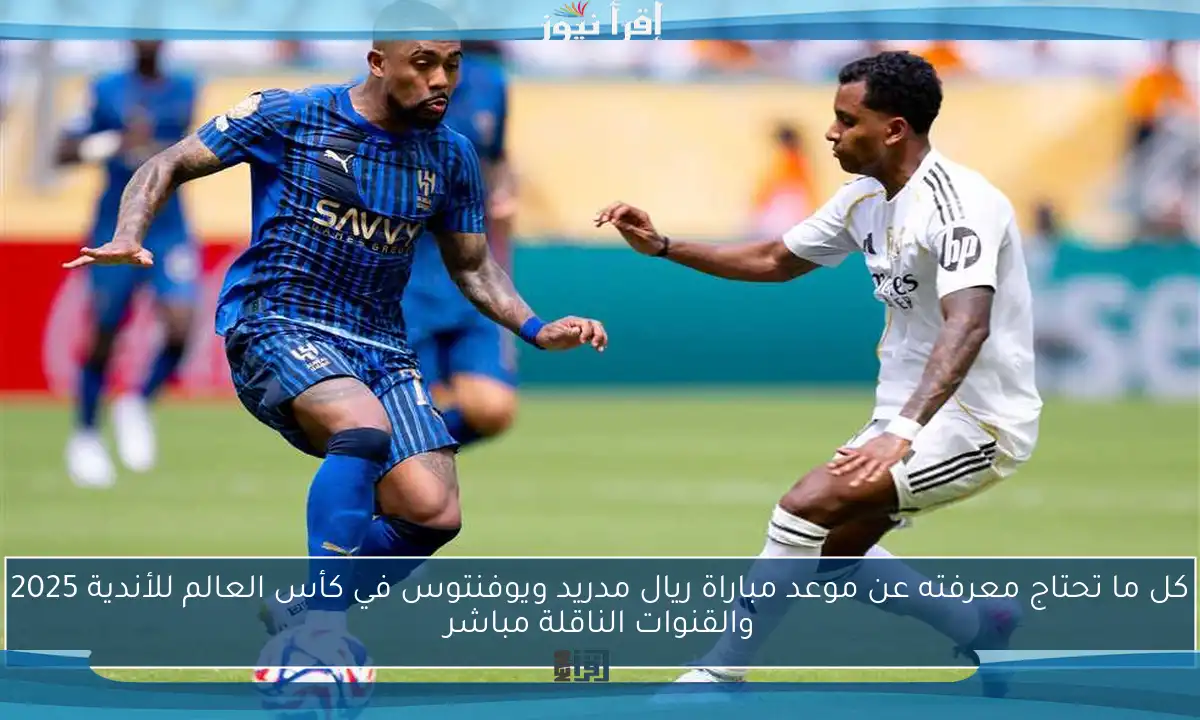 كل ما تحتاج معرفته عن موعد مباراة ريال مدريد ويوفنتوس في كأس العالم للأندية 2025 والقنوات الناقلة مباشر