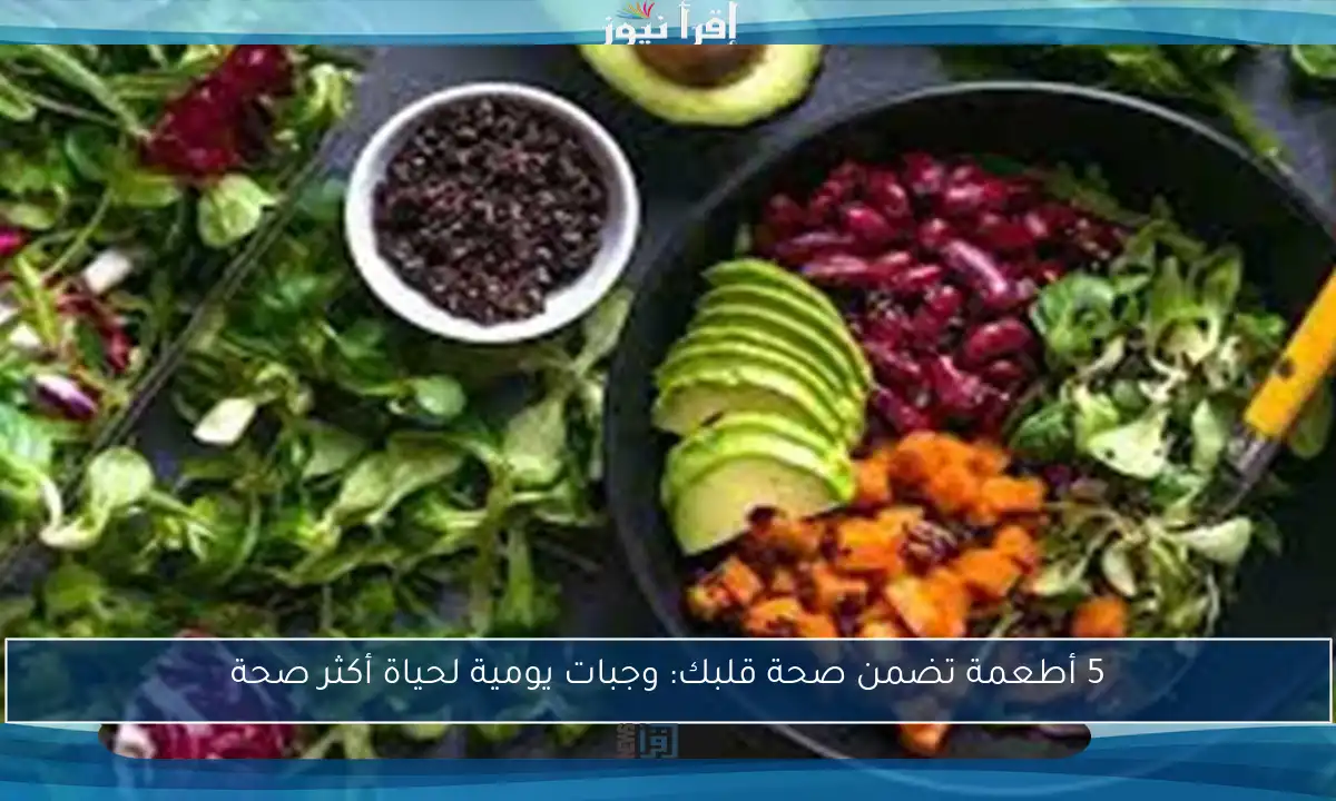 5 أطعمة تضمن صحة قلبك: وجبات يومية لحياة أكثر صحة