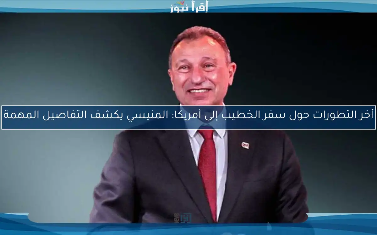 آخر التطورات حول سفر الخطيب إلى أمريكا: المنيسي يكشف التفاصيل المهمة