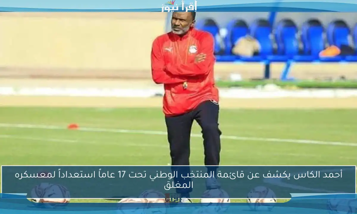 أحمد الكاس يكشف عن قائمة المنتخب الوطني تحت 17 عاماً استعداداً لمعسكره المغلق