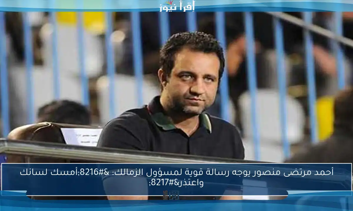 أحمد مرتضى منصور يوجه رسالة قوية لمسؤول الزمالك: ‘أمسك لسانك واعتذر’