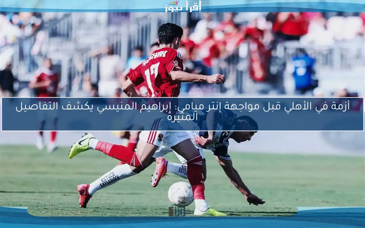 أزمة في الأهلي قبل مواجهة إنتر ميامي: إبراهيم المنيسي يكشف التفاصيل المثيرة