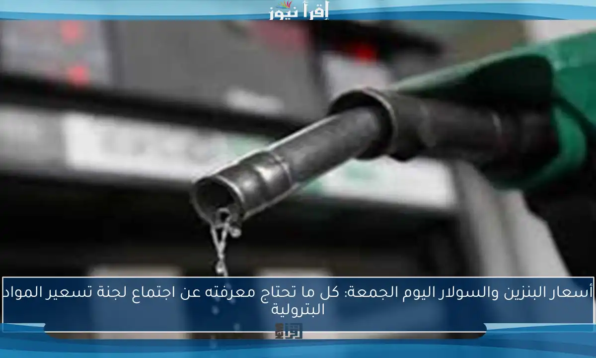 أسعار البنزين والسولار اليوم الجمعة: كل ما تحتاج معرفته عن اجتماع لجنة تسعير المواد البترولية