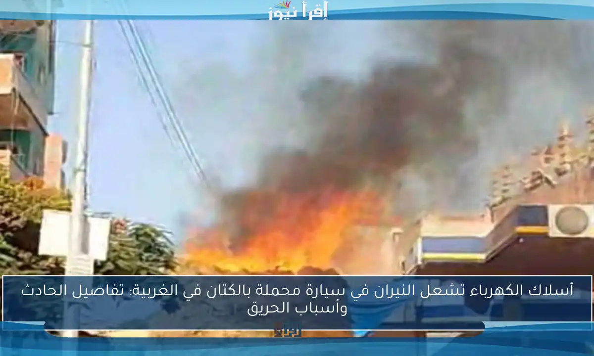 أسلاك الكهرباء تشعل النيران في سيارة محملة بالكتان في الغربية: تفاصيل الحادث وأسباب الحريق