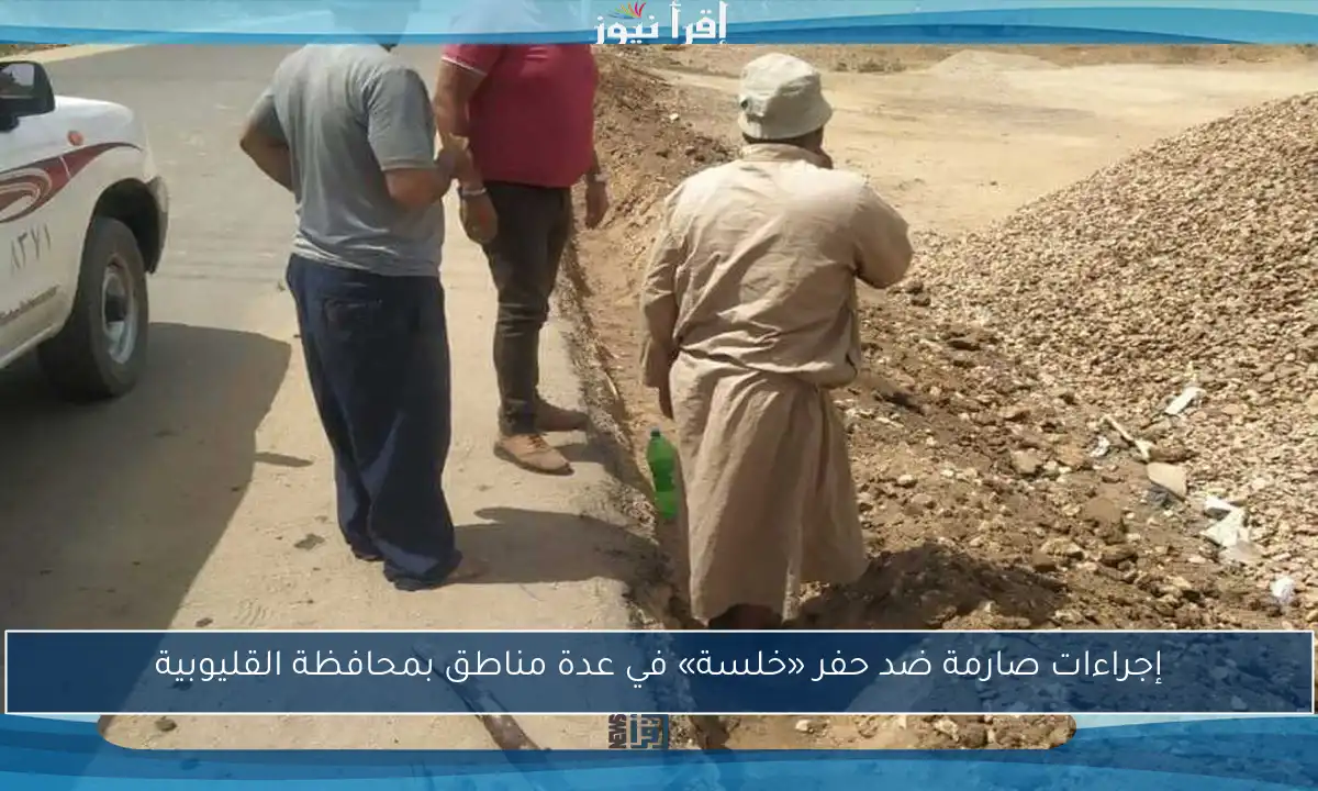 إجراءات صارمة ضد حفر «خلسة» في عدة مناطق بمحافظة القليوبية