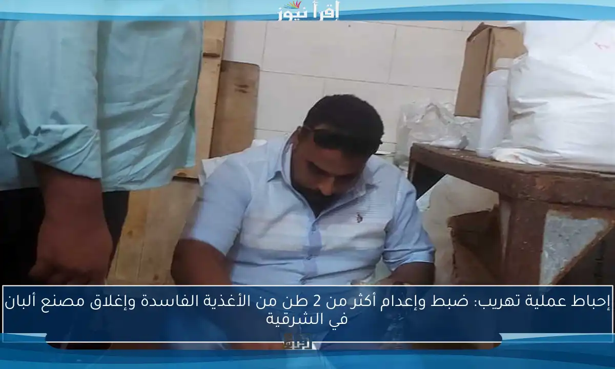 إحباط عملية تهريب: ضبط وإعدام أكثر من 2 طن من الأغذية الفاسدة وإغلاق مصنع ألبان في الشرقية