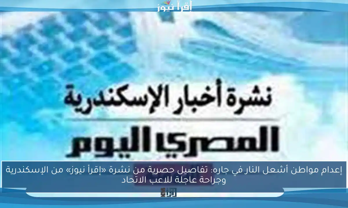 إعدام مواطن أشعل النار في جاره: تفاصيل حصرية من نشرة «إقرأ نيوز» من الإسكندرية وجراحة عاجلة للاعب الاتحاد