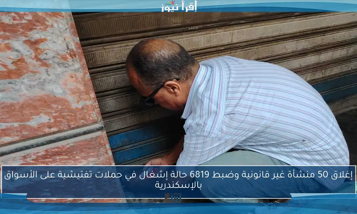 إغلاق 50 منشأة غير قانونية وضبط 6819 حالة إشغال في حملات تفتيشية على الأسواق بالإسكندرية