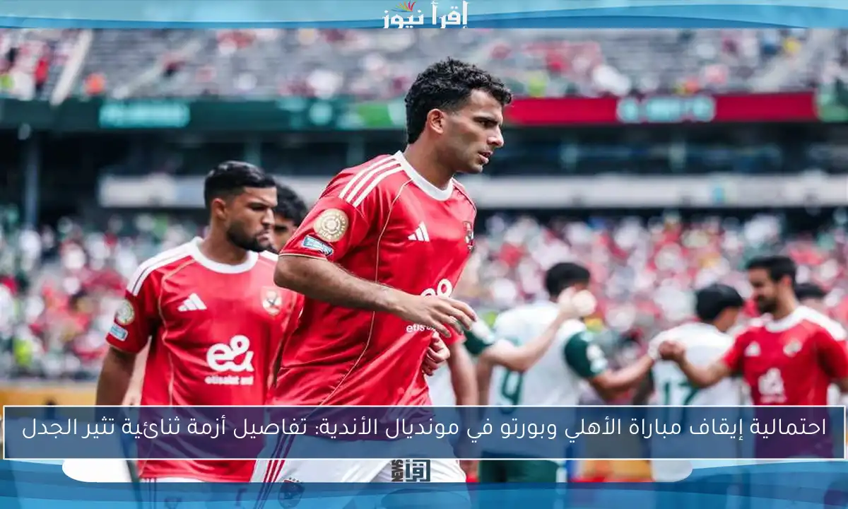 احتمالية إيقاف مباراة الأهلي وبورتو في مونديال الأندية: تفاصيل أزمة ثنائية تثير الجدل