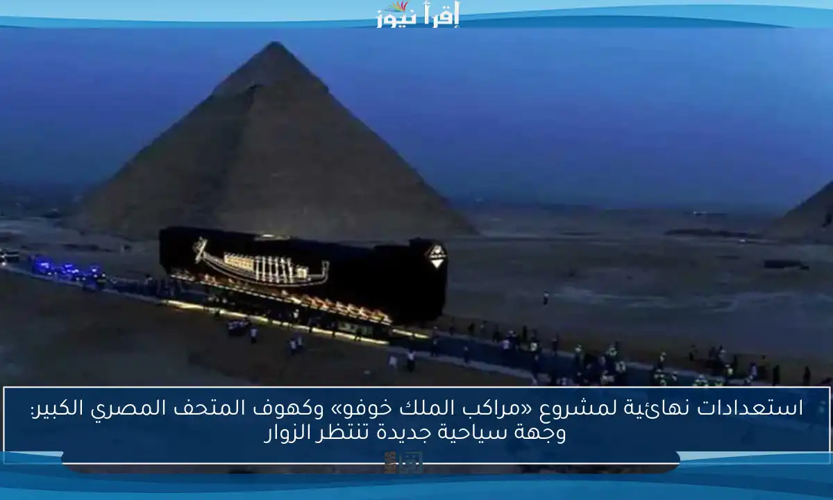 استعدادات نهائية لمشروع «مراكب الملك خوفو» وكهوف المتحف المصري الكبير: وجهة سياحية جديدة تنتظر الزوار