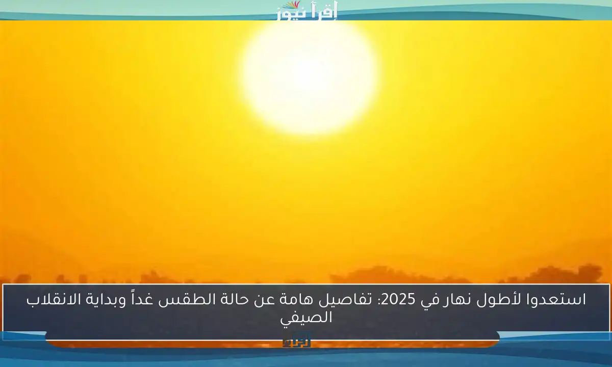 استعدوا لأطول نهار في 2025: تفاصيل هامة عن حالة الطقس غداً وبداية الانقلاب الصيفي