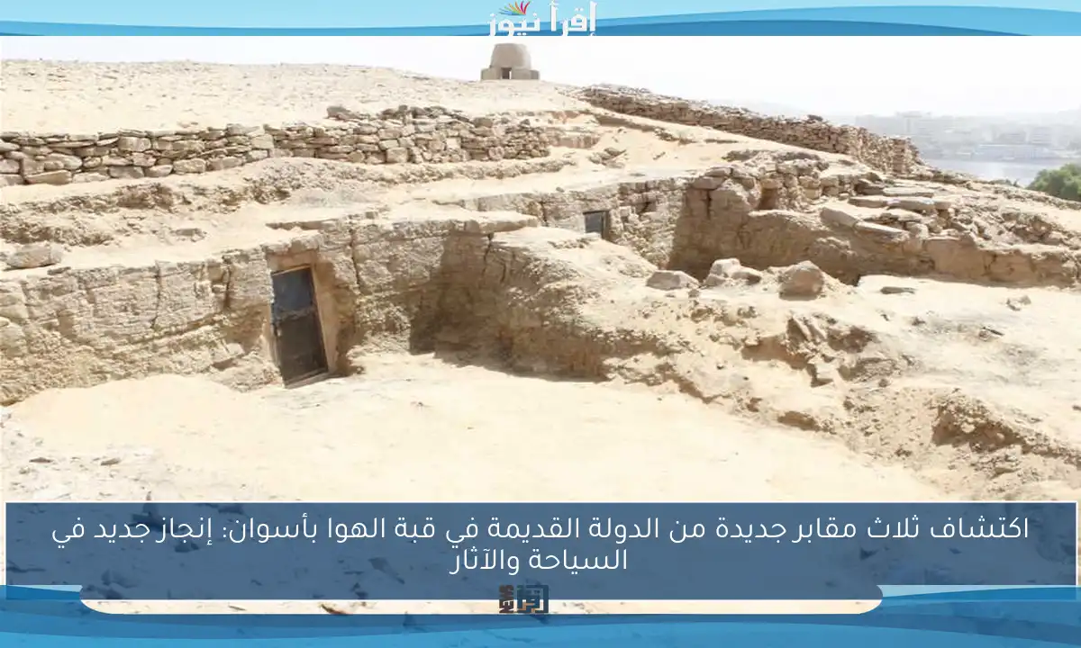 اكتشاف ثلاث مقابر جديدة من الدولة القديمة في قبة الهوا بأسوان: إنجاز جديد في السياحة والآثار