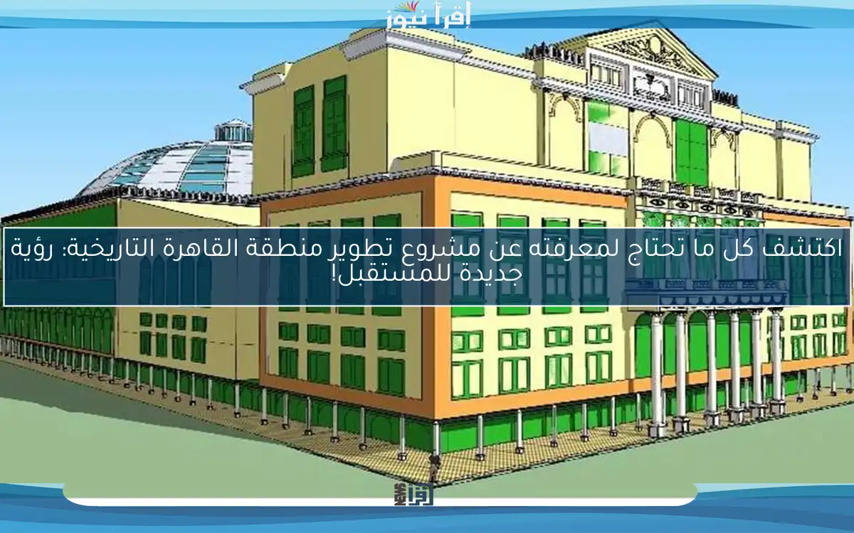 اكتشف كل ما تحتاج لمعرفته عن مشروع تطوير منطقة القاهرة التاريخية: رؤية جديدة للمستقبل!