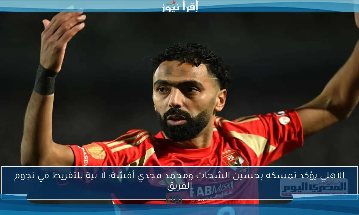 الأهلي يؤكد تمسكه بحسين الشحات ومحمد مجدي أفشة: لا نية للتفريط في نجوم الفريق