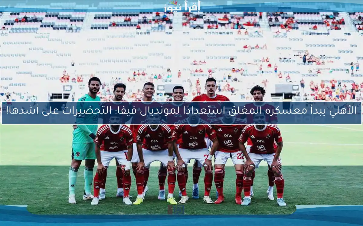 الأهلي يبدأ معسكره المغلق استعدادًا لمونديال فيفا: التحضيرات على أشدها!