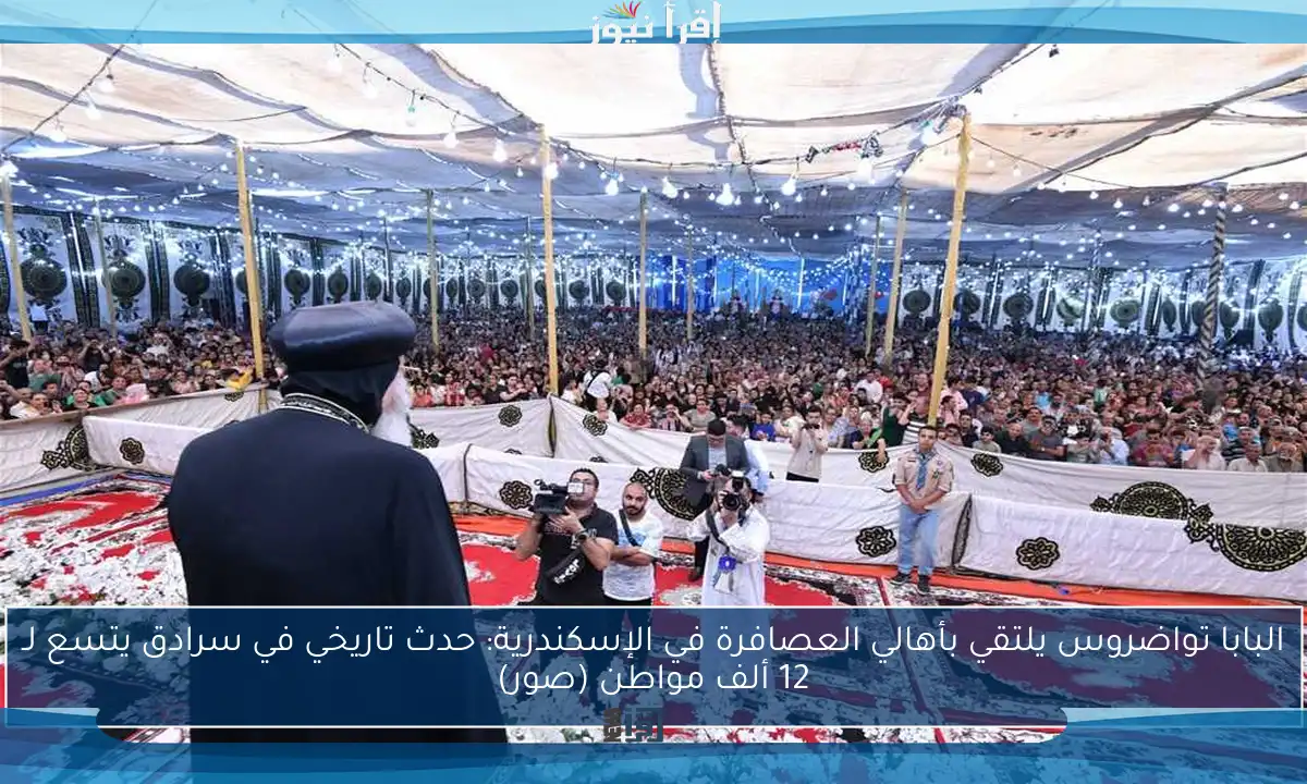 البابا تواضروس يلتقي بأهالي العصافرة في الإسكندرية: حدث تاريخي في سرادق يتسع لـ 12 ألف مواطن (صور)