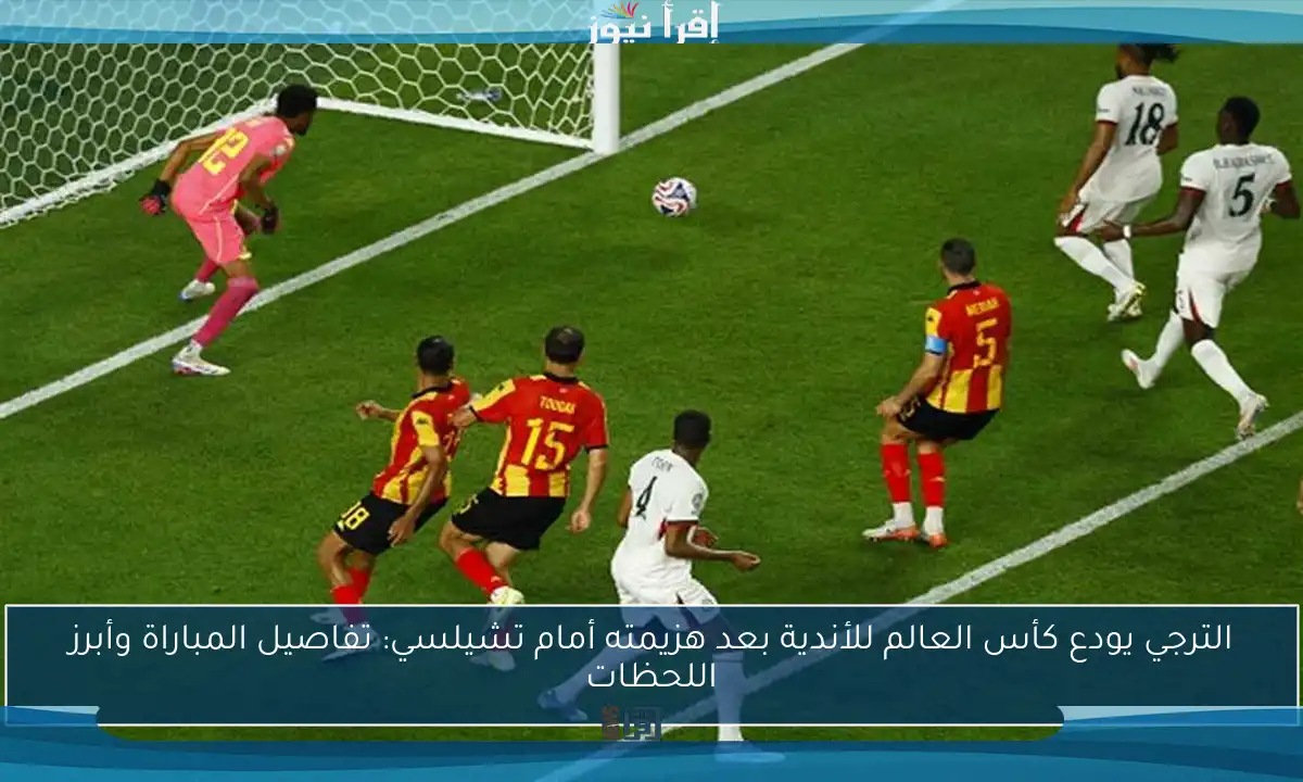 الترجي يودع كأس العالم للأندية بعد هزيمته أمام تشيلسي: تفاصيل المباراة وأبرز اللحظات