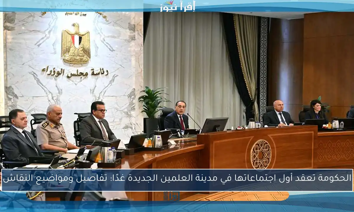 الحكومة تعقد أول اجتماعاتها في مدينة العلمين الجديدة غدًا: تفاصيل ومواضيع النقاش