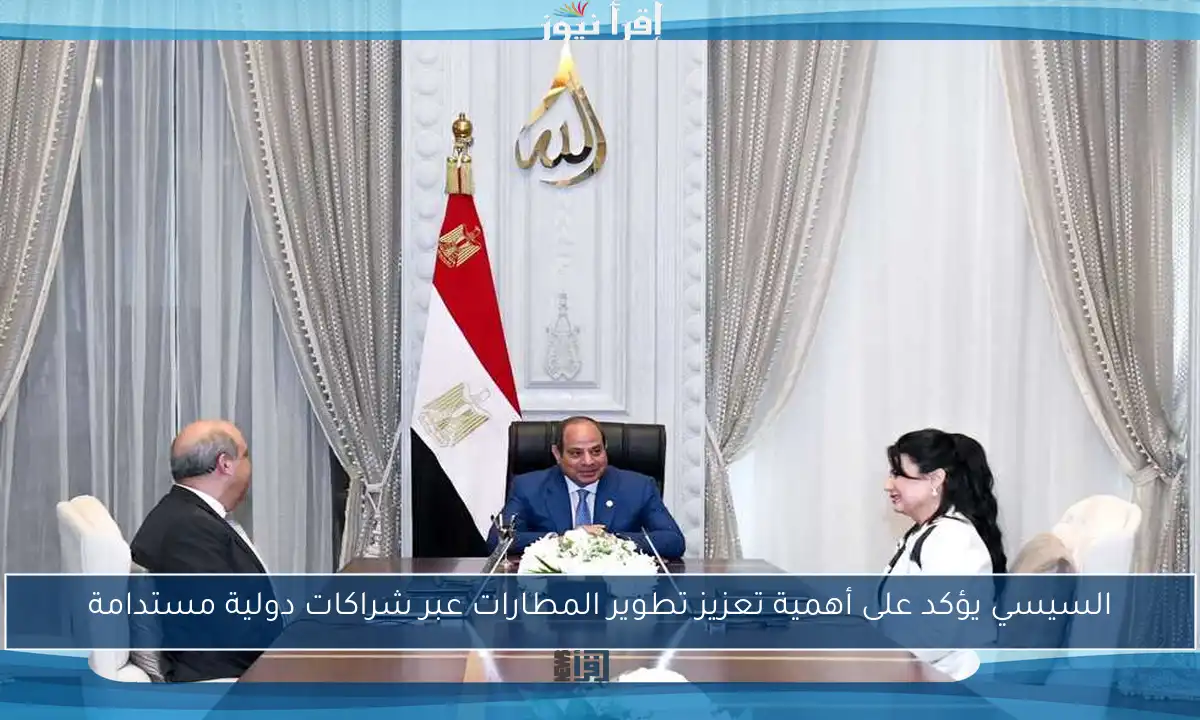 السيسي يؤكد على أهمية تعزيز تطوير المطارات عبر شراكات دولية مستدامة