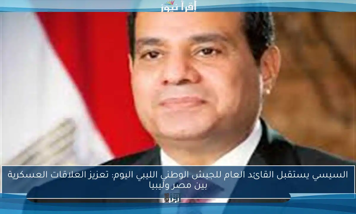 السيسي يستقبل القائد العام للجيش الوطني الليبي اليوم: تعزيز العلاقات العسكرية بين مصر وليبيا