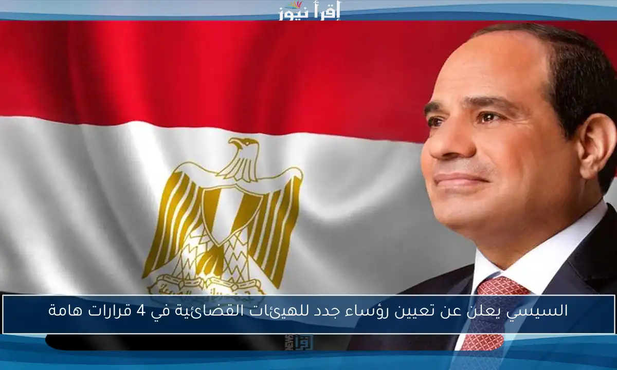السيسي يعلن عن تعيين رؤساء جدد للهيئات القضائية في 4 قرارات هامة