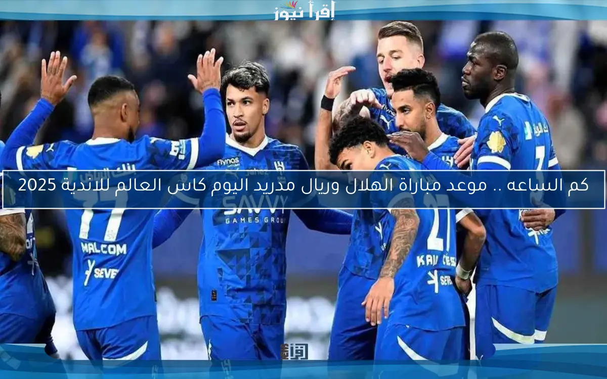 كم الساعه .. موعد مباراة الهلال وريال مدريد اليوم كاس العالم للاندية 2025