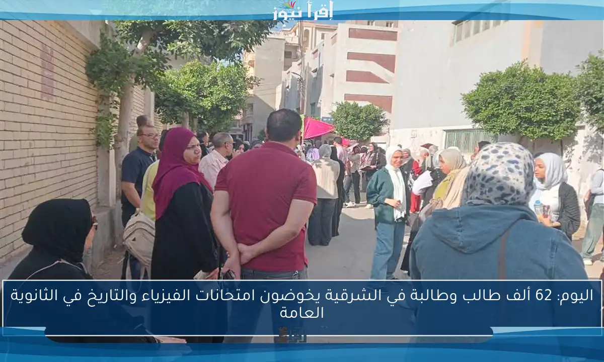 اليوم: 62 ألف طالب وطالبة في الشرقية يخوضون امتحانات الفيزياء والتاريخ في الثانوية العامة