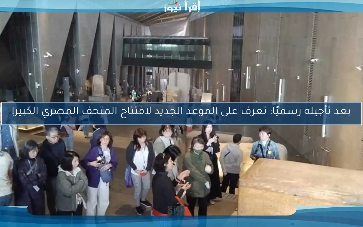بعد تأجيله رسميًا: تعرف على الموعد الجديد لافتتاح المتحف المصري الكبير!
