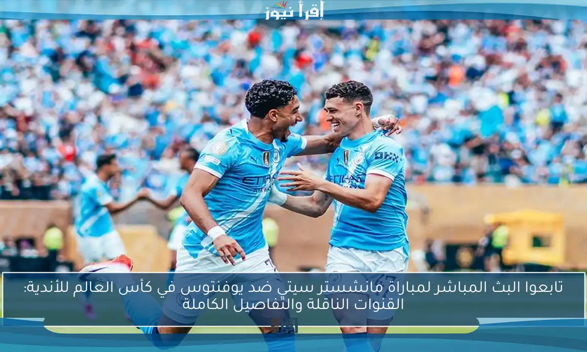 تابعوا البث المباشر لمباراة مانشستر سيتي ضد يوفنتوس في كأس العالم للأندية: القنوات الناقلة والتفاصيل الكاملة