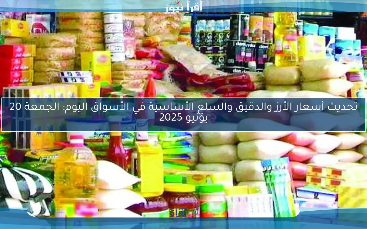 تحديث أسعار الأرز والدقيق والسلع الأساسية في الأسواق اليوم: الجمعة 20 يونيو 2025
