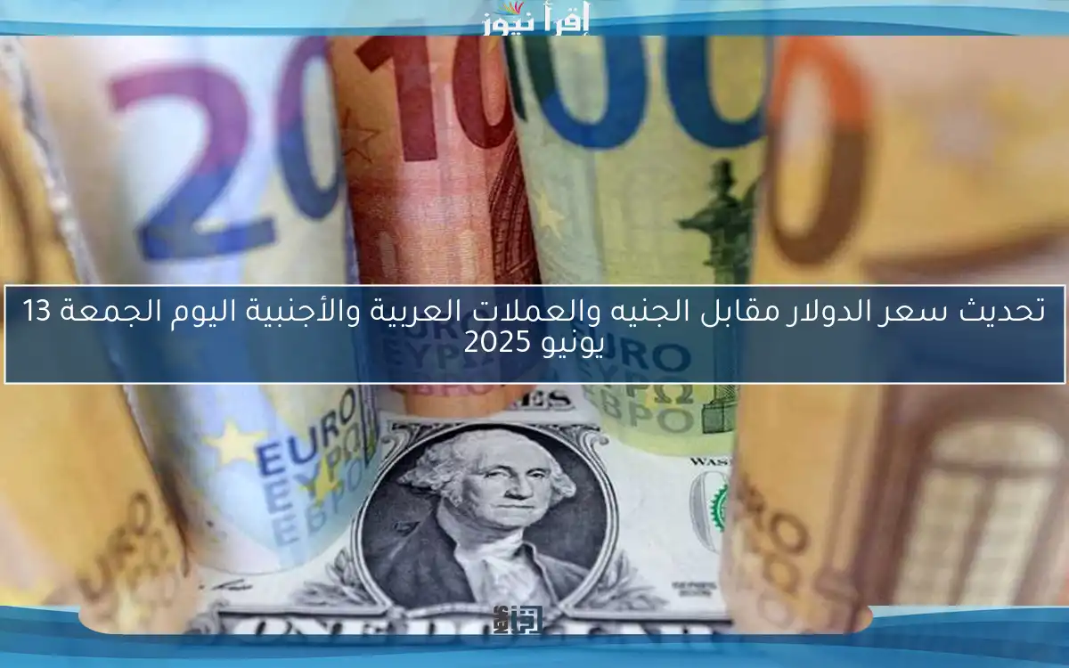 تحديث سعر الدولار مقابل الجنيه والعملات العربية والأجنبية اليوم الجمعة 13 يونيو 2025